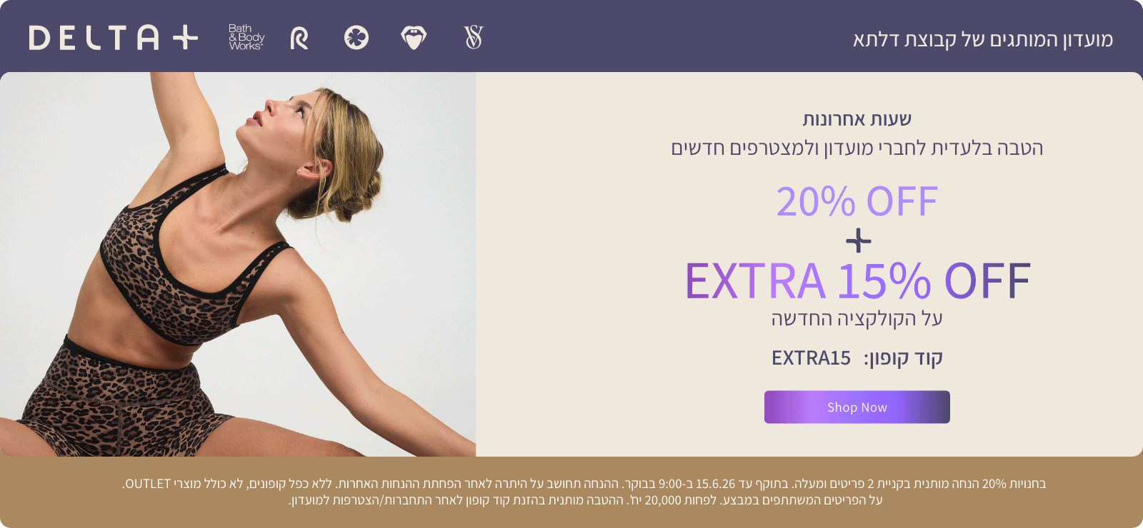 מועדון המותגים של קבוצת דלתא +DELTA. שעות אחרונות. הטבה בלעדית לחברי מועדון ולמצטרפים חדשים. 20% הנחה + אקסטרה 15% הנחה על הקולקציה החדשה. קוד קופון: EXTRA15. בחנויות 20% הנחה מותנית בקניית 2 פריטים ומעלה. בתוקף עד 15.6.26 ב-9:00 בבוקר. ההנחה תחושב על היתרה לאחר הפחתת ההנחות האחרות. ללא כפל קופונים , לא כולל מוצרי OUTLET. על הפריטים המשתתפים במבצע. לפחות 20,000 יח'. ההטבה מותנית בהזנת קוד קופון לאחר התחברות/הצטרפות למועדון.