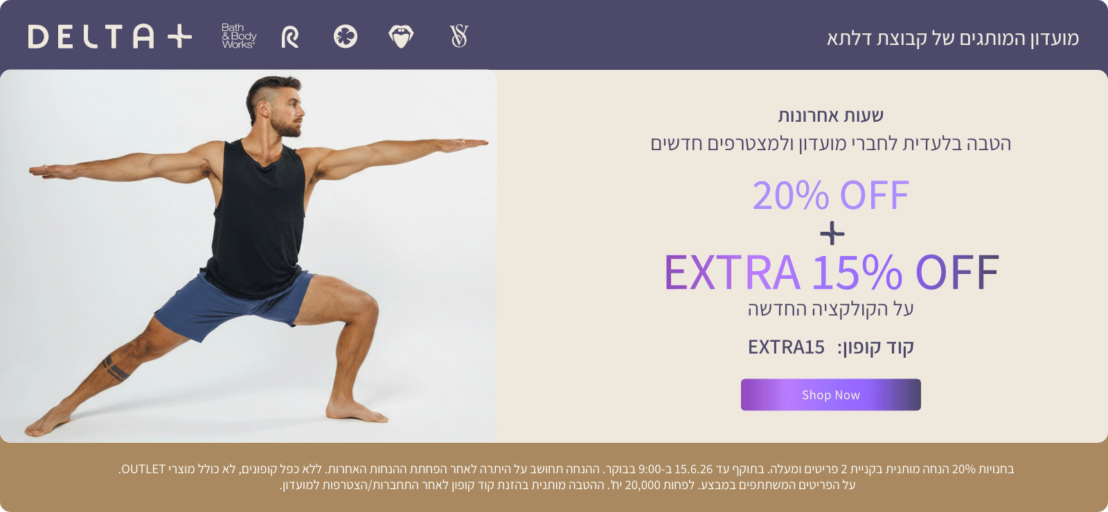 מועדון המותגים של קבוצת דלתא +DELTA. שעות אחרונות. הטבה בלעדית לחברי מועדון ולמצטרפים חדשים. 20% הנחה + אקסטרה 15% הנחה על הקולקציה החדשה. קוד קופון: EXTRA15. בחנויות 20% הנחה מותנית בקניית 2 פריטים ומעלה. בתוקף עד 15.6.26 ב-9:00 בבוקר. ההנחה תחושב על היתרה לאחר הפחתת ההנחות האחרות. ללא כפל קופונים , לא כולל מוצרי OUTLET. על הפריטים המשתתפים במבצע. לפחות 20,000 יח'. ההטבה מותנית בהזנת קוד קופון לאחר התחברות/הצטרפות למועדון.