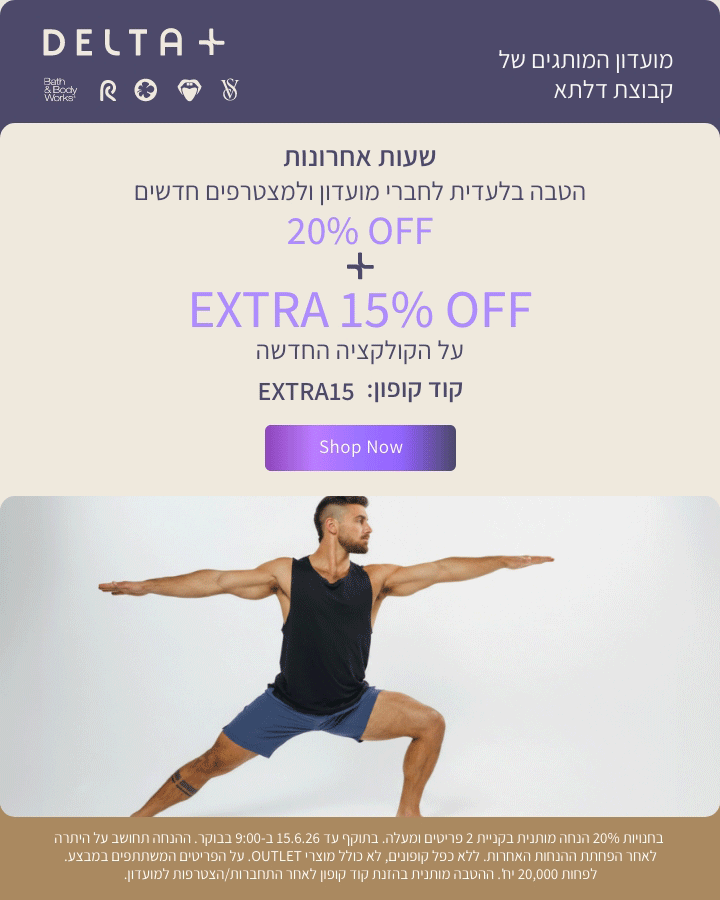 מועדון המותגים של קבוצת דלתא +DELTA. שעות אחרונות. הטבה בלעדית לחברי מועדון ולמצטרפים חדשים. 20% הנחה + אקסטרה 15% הנחה על הקולקציה החדשה. קוד קופון: EXTRA15. בחנויות 20% הנחה מותנית בקניית 2 פריטים ומעלה. בתוקף עד 15.6.26 ב-9:00 בבוקר. ההנחה תחושב על היתרה לאחר הפחתת ההנחות האחרות. ללא כפל קופונים , לא כולל מוצרי OUTLET. על הפריטים המשתתפים במבצע. לפחות 20,000 יח'. ההטבה מותנית בהזנת קוד קופון לאחר התחברות/הצטרפות למועדון.