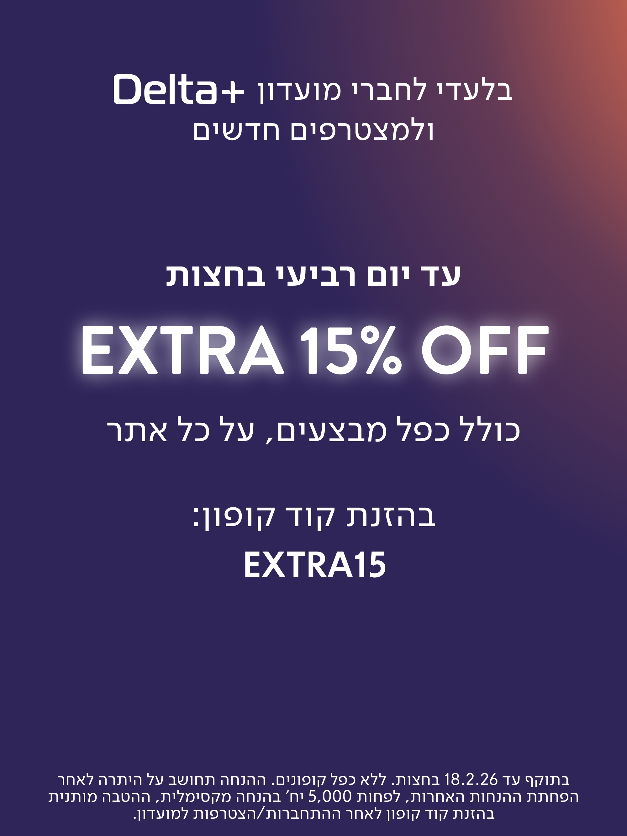 בלעדי לחברי מועדון דלתא פלוס ולמצטרפים חדשים. עד יום רביעי בחצות אקסטרה 15% כולל כפל מבצעים. קוד קופון באנגלית אקסטרה 15. לרכישה. בתוקף עד 18.2.26 בחצות. ללא כפל קופונים. ההנחה תחושב על היתרה לאחר הפחתת ההנחות האחרות. לפחות 5,000 יח' בהנחה מקסימלית, ההטבה מותנית בהזנת קוד קופון לאחר התחברות/הצטרפות למועדון