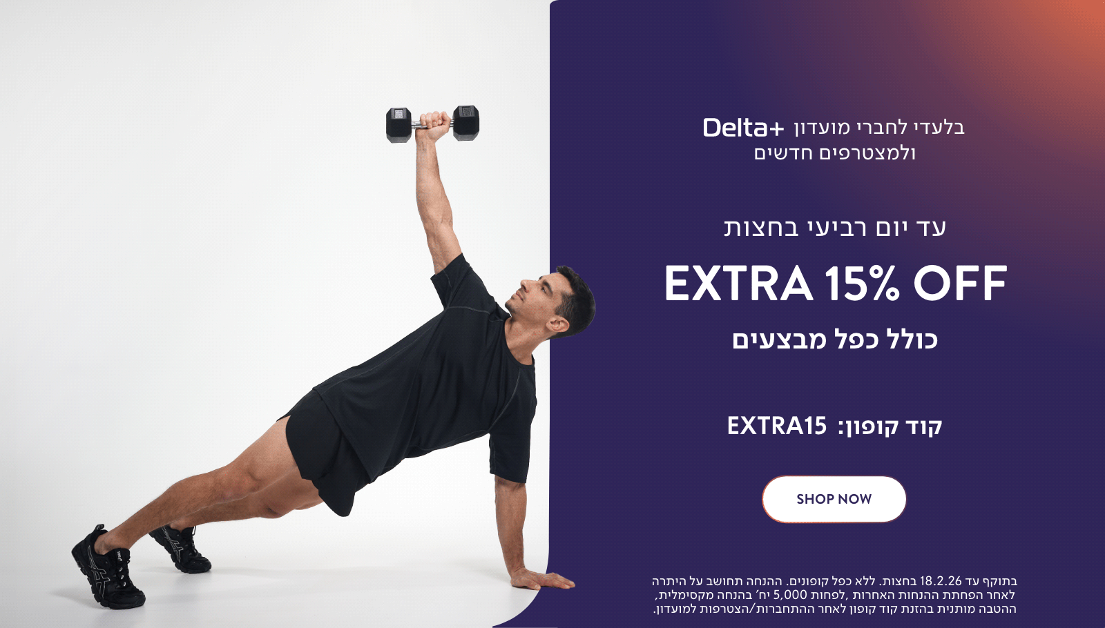 בלעדי לחברי מועדון דלתא פלוס ולמצטרפים חדשים. עד יום רביעי בחצות אקסטרה 15% כולל כפל מבצעים. קוד קופון באנגלית אקסטרה 15. לרכישה. בתוקף עד 18.2.26 בחצות. ללא כפל קופונים. ההנחה תחושב על היתרה לאחר הפחתת ההנחות האחרות. לפחות 5,000 יח' בהנחה מקסימלית, ההטבה מותנית בהזנת קוד קופון לאחר התחברות/הצטרפות למועדון.