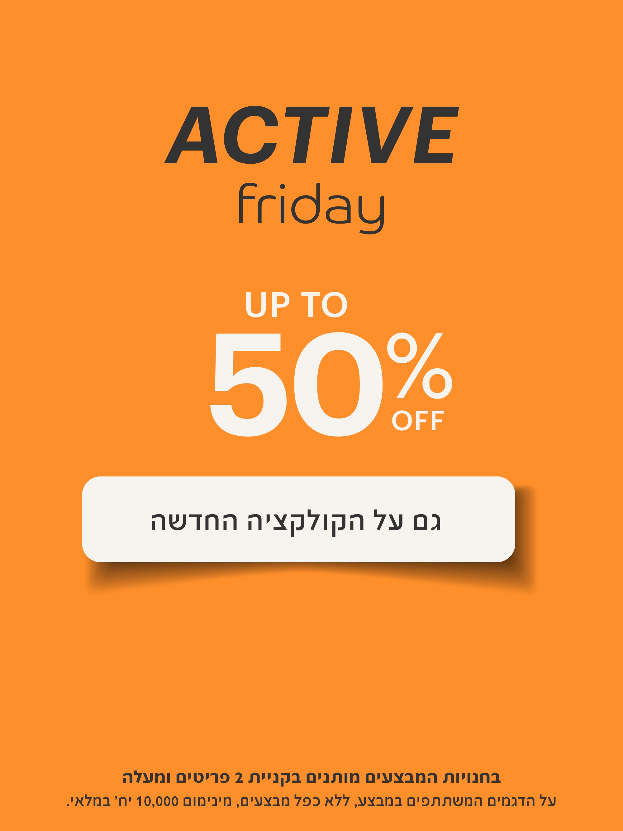 אקטיב פריידי עד 50% הנחה גם על הקולקציה החדשה.בחנויות המבצעים מותנים בקניית 2 פריטים ומעלה. על הדגמים המשתתפים במבצע,ללא כפל מבצעים,מינימום 10,000 יח' במלאי