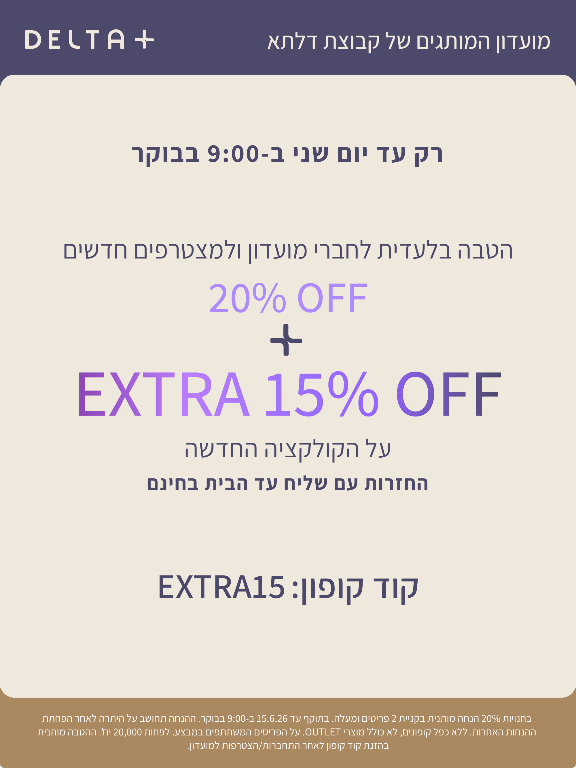 מועדון המותגים של קבוצת דלתא +DELTA. רק עד יום שני ב-9:00 בבוקר. הטבה בלעדית לחברי מועדון ולמצטרפים חדשים. 20% הנחה + אקסטרה 15% הנחה על הקולקציה החדשה. החזרות עם שליח עד הבית בחינם. קוד קופון: EXTRA15. בחנויות 20% הנחה מותנית בקניית 2 פריטים ומעלה. בתוקף עד 15.6.26 ב-9:00 בבוקר. ההנחה תחושב על היתרה לאחר הפחתת ההנחות האחרות. ללא כפל קופונים , לא כולל מוצרי OUTLET. על הפריטים המשתתפים במבצע. לפחות 20,000 יח'. ההטבה מותנית בהזנת קוד קופון לאחר התחברות/הצטרפות למועדון.