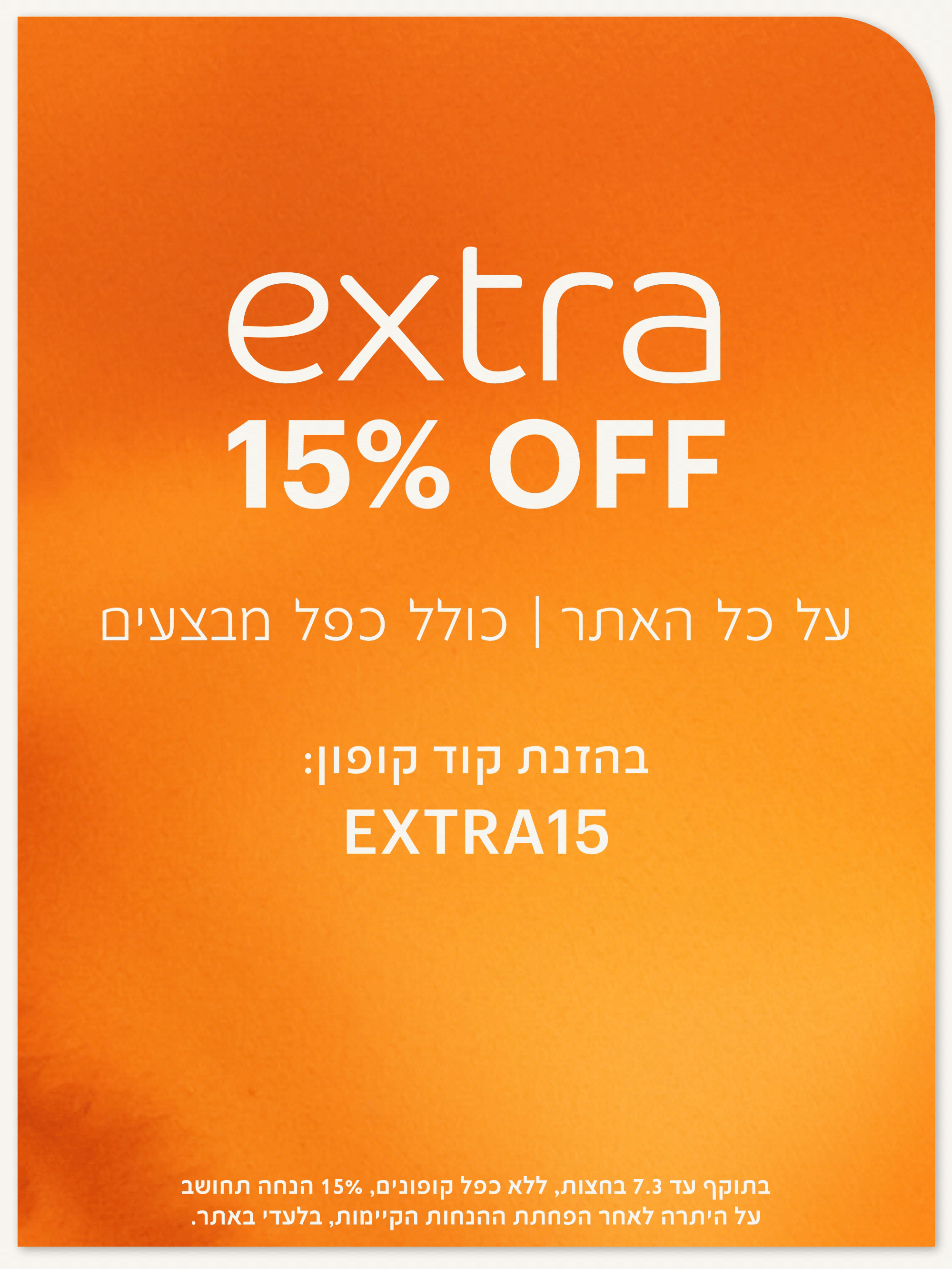 אקסטרה 15% הנחה על כל האתר, כולל כפל מבצעים. בהזנת קוד קופון extra15. בתוקף עד 4.3 בחצות, ללא כפח קופונים. 15% הנחה תחושב על היתרה לאחר הפחתת ההנחות הקיימות, בלעד באתר