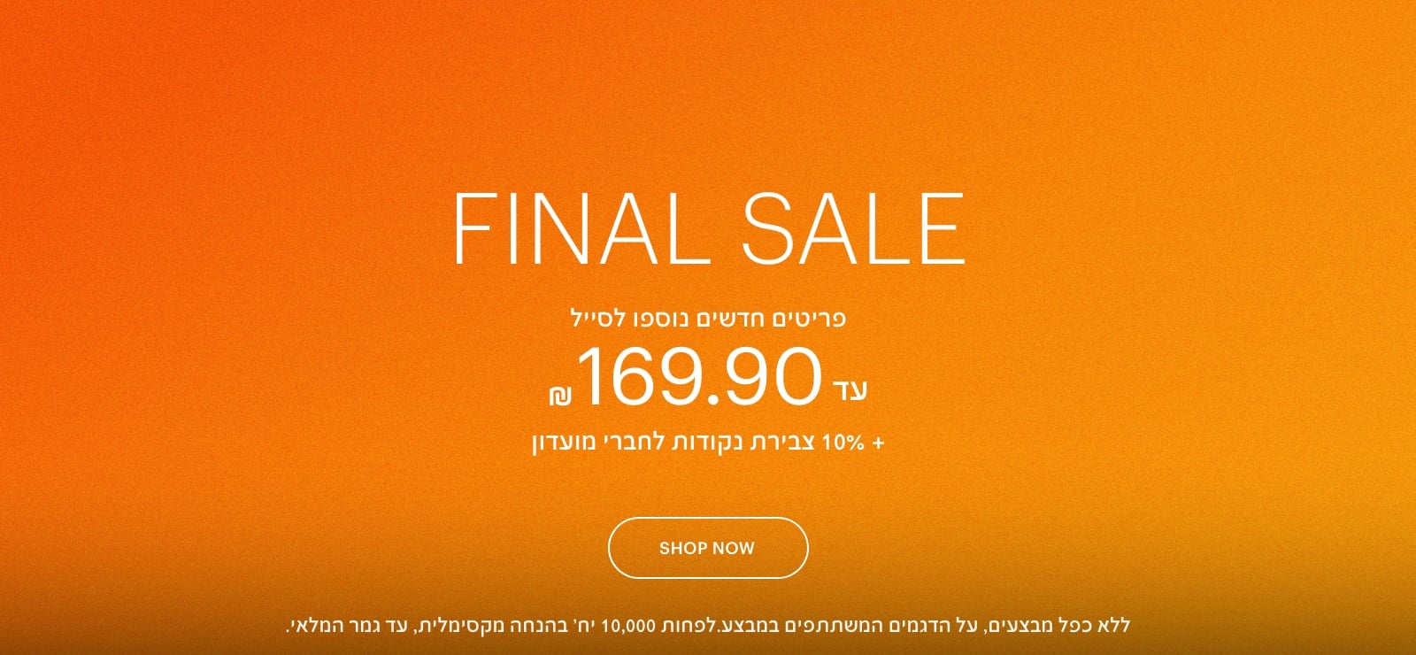 פיינל סייל. פריטים חדשים נוספו לסייל, עד 169.90 ש"ח + 10% צבירת נקודות לחברי מועדון. ללא כפל מבצעים, על הדגמים המשתתפים במבצע. לפחות 10,000 יחידות בהנחה מקסימלית, עד גמר המלאי
