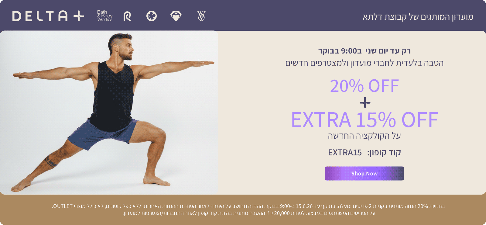 מועדון המותגים של קבוצת דלתא +DELTA. רק עד יום שני ב-9:00 בבוקר. הטבה בלעדית לחברי מועדון ולמצטרפים חדשים. 20% הנחה + אקסטרה 15% הנחה על הקולקציה החדשה. קוד קופון: EXTRA15. בחנויות 20% הנחה מותנית בקניית 2 פריטים ומעלה. בתוקף עד 15.6.26 ב-9:00 בבוקר. ההנחה תחושב על היתרה לאחר הפחתת ההנחות האחרות. ללא כפל קופונים , לא כולל מוצרי OUTLET. על הפריטים המשתתפים במבצע. לפחות 20,000 יח'. ההטבה מותנית בהזנת קוד קופון לאחר התחברות/הצטרפות למועדון.