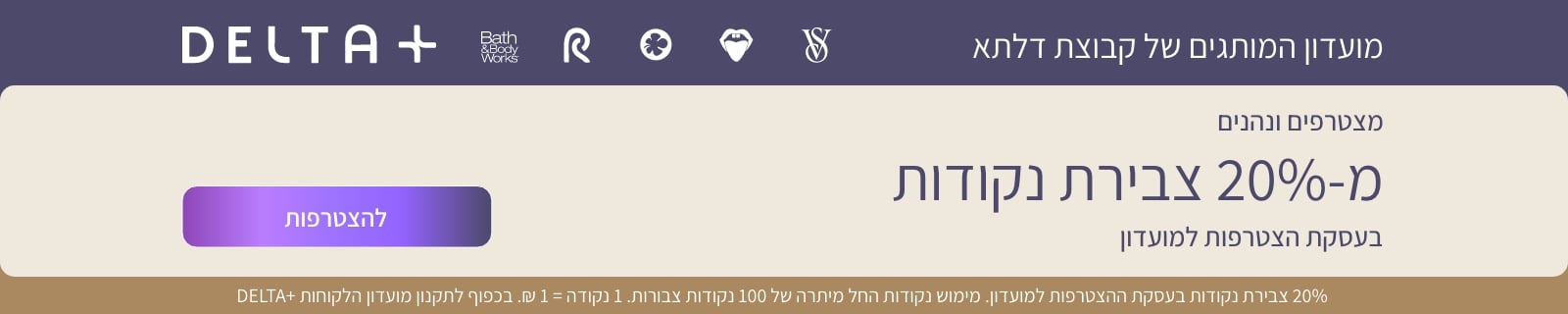 מועדון המותגים של קבוצת דלתא ויקטוריה סיקרט,פיקס,דלתא,פנטה ו-BBW. מצטרפים ונהנים מ-20% צבירת נקודות בעסקת ההצטרפות למועדון. מימוש נק' החל מיתרה של 100 נק' צבורות. 1נק'+1 ש"ח בכפוף לתקנון המועדון
