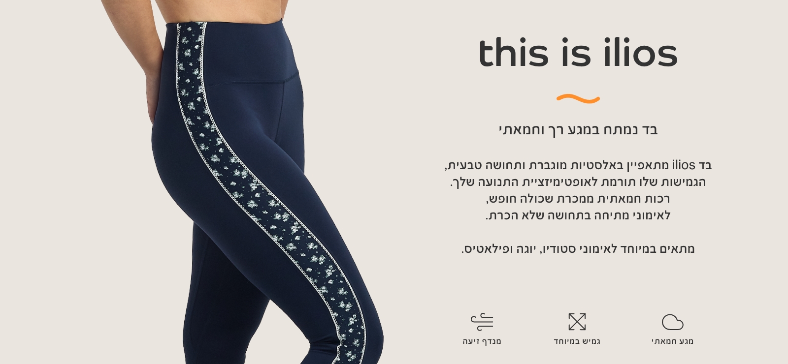 THIS IS ILIOS בד נמתח במגע רך וחמאתי. מתאפיין באלסטיות מוגברת ותחושה טבעית, הגמיושת תורמת לאופטימזציית התנועה שלך. רכות חמאתית ממכרת שכולה חופש, לאימוני מתיחה בתחושה של הכרת. מתאים במיטוחד לאימוני סטודיו, יוגה ופילאטיס.