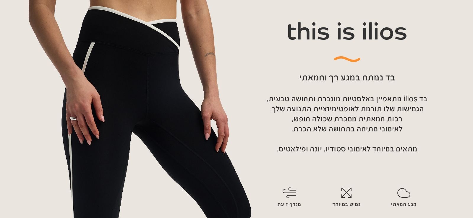 THIS IS ILIOS בד נמתח במגע רך וחמאתי. מתאפיין באלסטיות מוגברת ותחושה טבעית, הגמיושת תורמת לאופטימזציית התנועה שלך. רכות חמאתית ממכרת שכולה חופש, לאימוני מתיחה בתחושה של הכרת. מתאים במיטוחד לאימוני סטודיו, יוגה ופילאטיס.