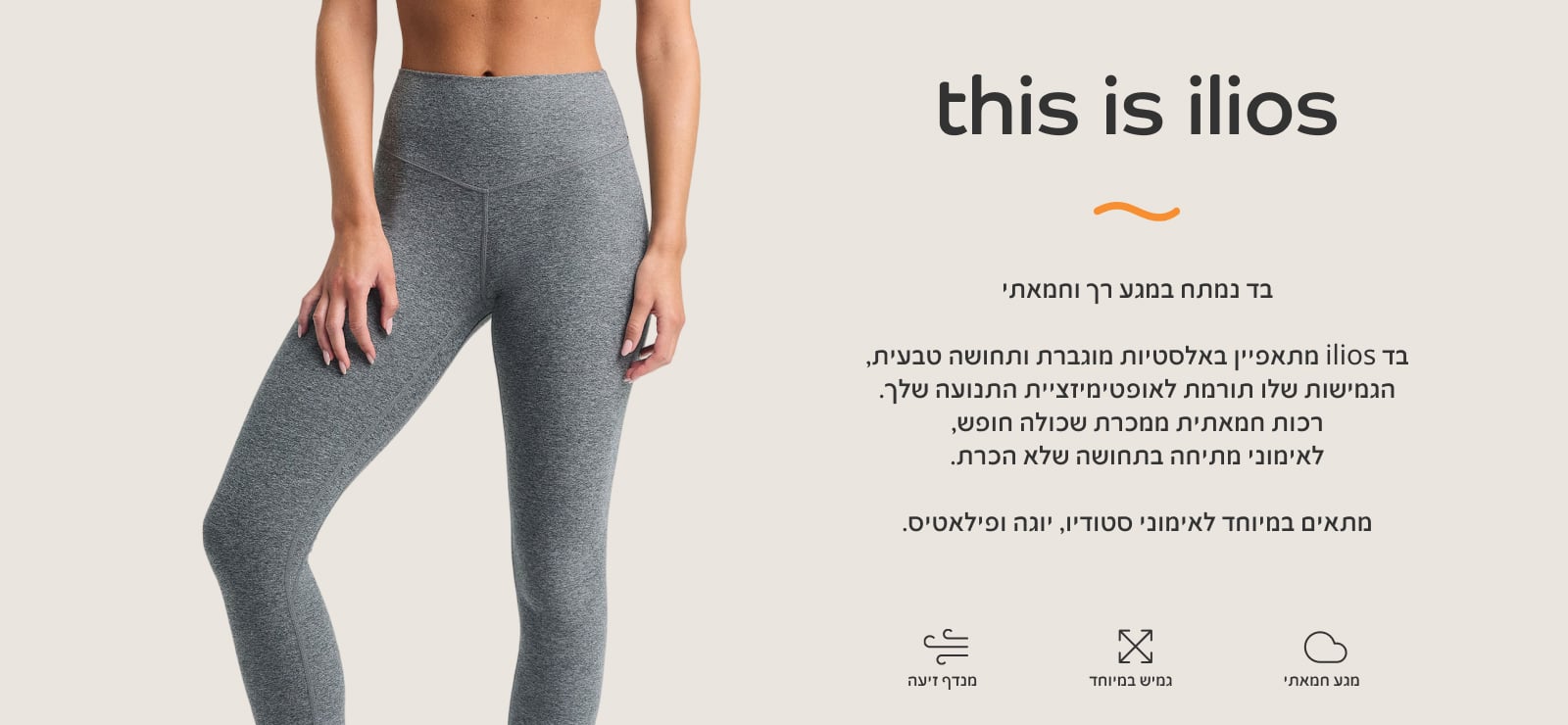 THIS IS ILIOS בד נמתח במגע רך וחמאתי. מתאפיין באלסטיות מוגברת ותחושה טבעית, הגמיושת תורמת לאופטימזציית התנועה שלך. רכות חמאתית ממכרת שכולה חופש, לאימוני מתיחה בתחושה של הכרת. מתאים במיטוחד לאימוני סטודיו, יוגה ופילאטיס.