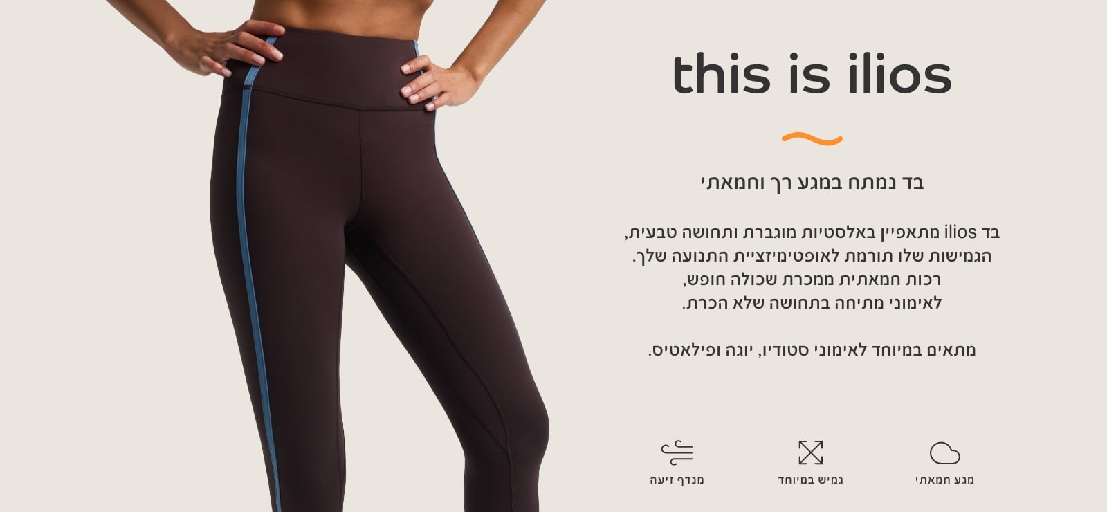 THIS IS ILIOS בד נמתח במגע רך וחמאתי. מתאפיין באלסטיות מוגברת ותחושה טבעית, הגמיושת תורמת לאופטימזציית התנועה שלך. רכות חמאתית ממכרת שכולה חופש, לאימוני מתיחה בתחושה של הכרת. מתאים במיטוחד לאימוני סטודיו, יוגה ופילאטיס.