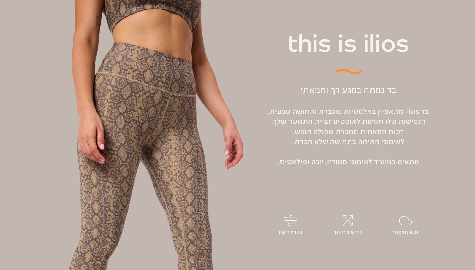 THIS IS ILIOS בד נמתח במגע רך וחמאתי. מתאפיין באלסטיות מוגברת ותחושה טבעית, הגמיושת תורמת לאופטימזציית התנועה שלך. רכות חמאתית ממכרת שכולה חופש, לאימוני מתיחה בתחושה של הכרת. מתאים במיטוחד לאימוני סטודיו, יוגה ופילאטיס.