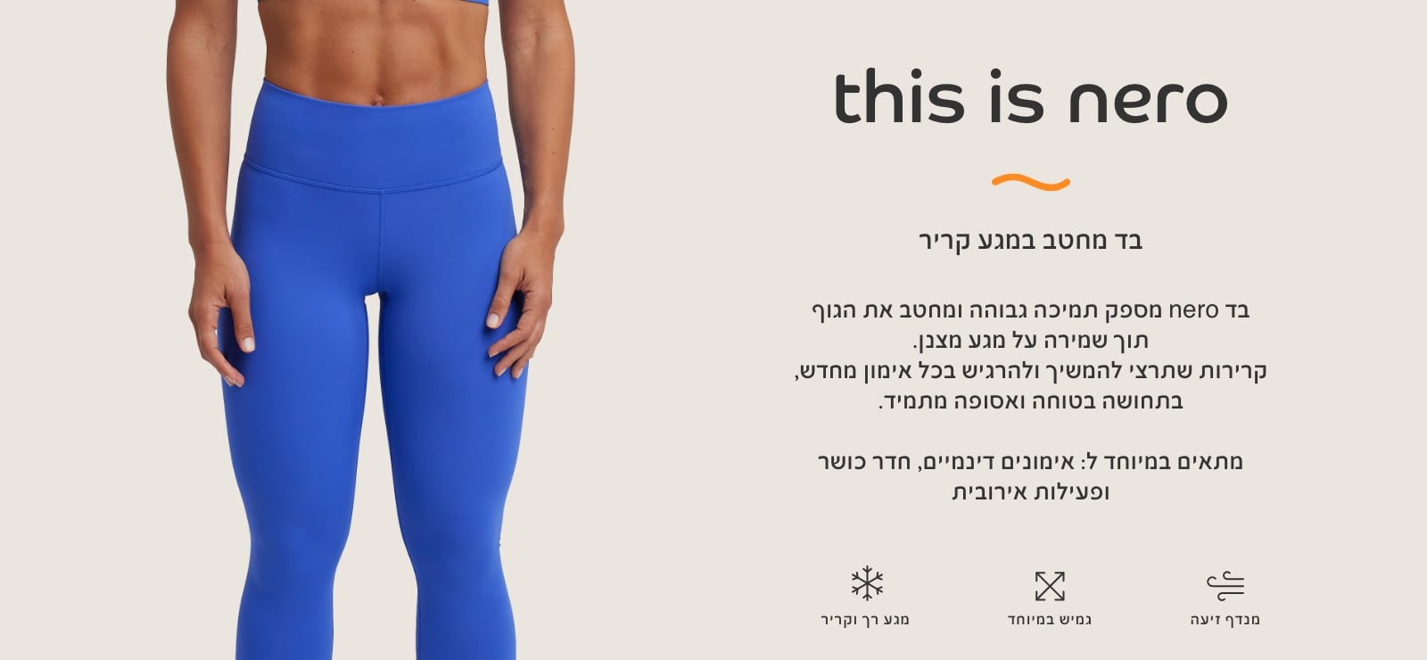 בד נרו, בד מחטב במגע קריר. בד נרו מספק תמיכה גבוהה ומחטב את הגוף תוך שמירה על מגע מצבן. קרירות שתרצי להמשיך ולהרגיש בכל אימון מחדש, בתחושה בטוחה ואסופה מתמיד. מתאים במיוחד לאימונים דינמיים, חדר כושר ופעילות אירובית. מגע רק וקריר, גמיש במיוחד,מנדף זיעה.