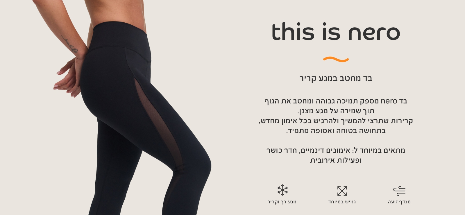 בד נרו, בד מחטב במגע קריר. בד נרו מספק תמיכה גבוהה ומחטב את הגוף תוך שמירה על מגע מצבן. קרירות שתרצי להמשיך ולהרגיש בכל אימון מחדש, בתחושה בטוחה ואסופה מתמיד. מתאים במיוחד לאימונים דינמיים, חדר כושר ופעילות אירובית. מגע רק וקריר, גמיש במיוחד,מנדף זיעה.