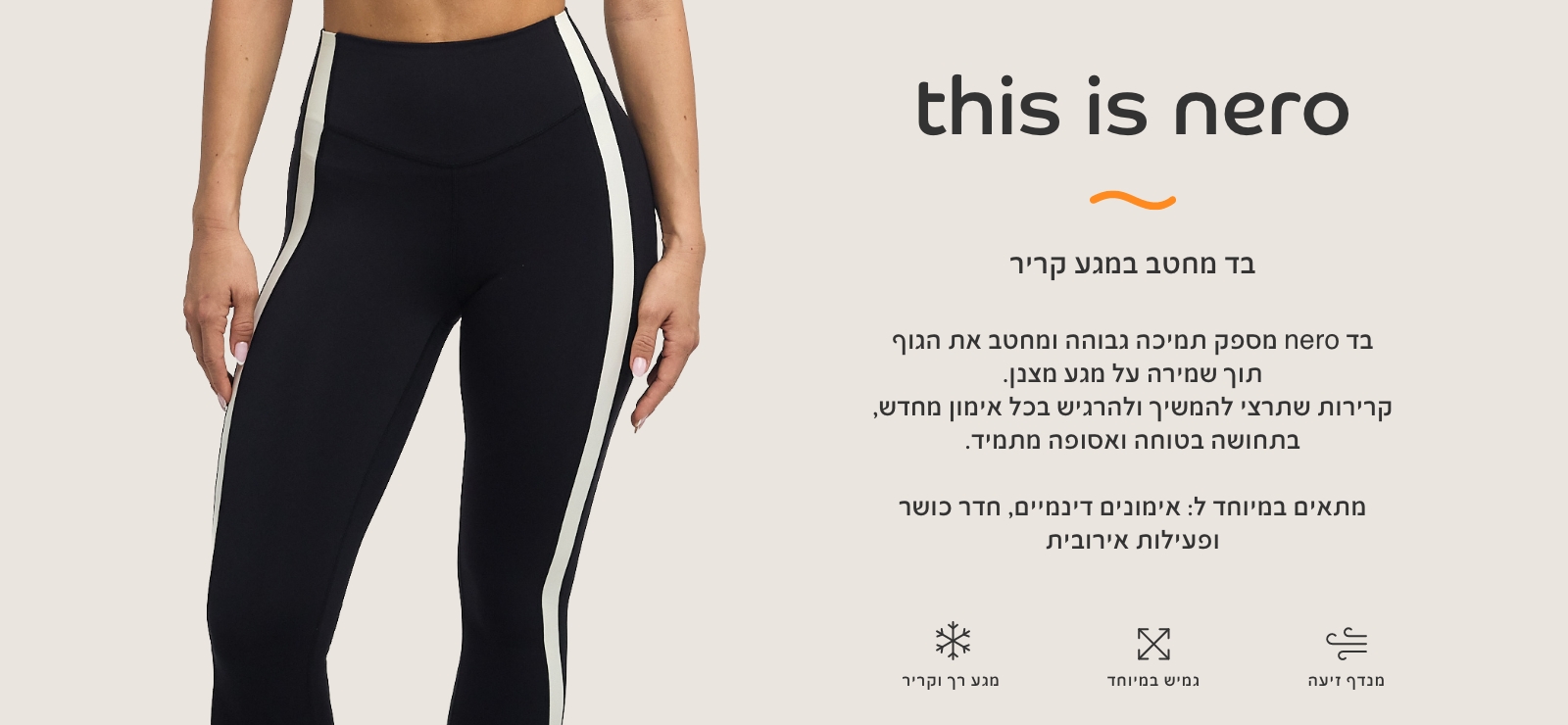 בד נרו, בד מחטב במגע קריר. בד נרו מספק תמיכה גבוהה ומחטב את הגוף תוך שמירה על מגע מצבן. קרירות שתרצי להמשיך ולהרגיש בכל אימון מחדש, בתחושה בטוחה ואסופה מתמיד. מתאים במיוחד לאימונים דינמיים, חדר כושר ופעילות אירובית. מגע רק וקריר, גמיש במיוחד,מנדף זיעה.