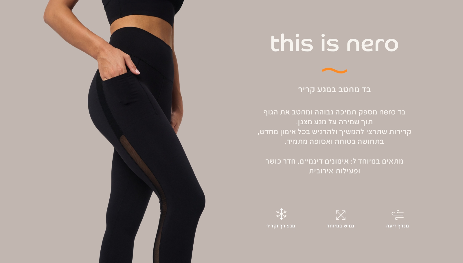 בד נרו, בד מחטב במגע קריר. בד נרו מספק תמיכה גבוהה ומחטב את הגוף תוך שמירה על מגע מצבן. קרירות שתרצי להמשיך ולהרגיש בכל אימון מחדש, בתחושה בטוחה ואסופה מתמיד. מתאים במיוחד לאימונים דינמיים, חדר כושר ופעילות אירובית. מגע רק וקריר, גמיש במיוחד,מנדף זיעה.